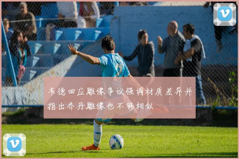 韦德回应雕像争议强调材质差异并指出乔丹雕像也不够相似