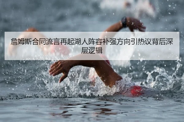 詹姆斯合同流言再起湖人阵容补强方向引热议背后深层逻辑