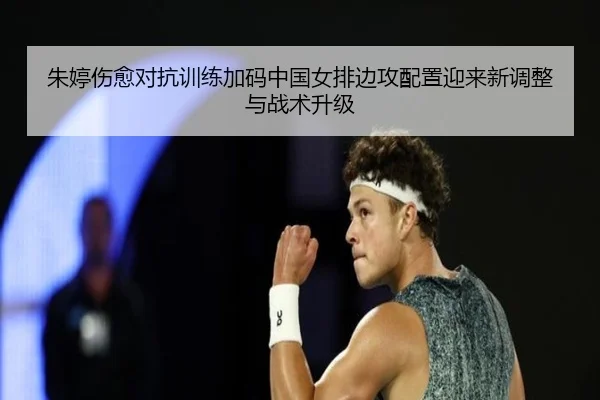朱婷伤愈对抗训练加码中国女排边攻配置迎来新调整与战术升级